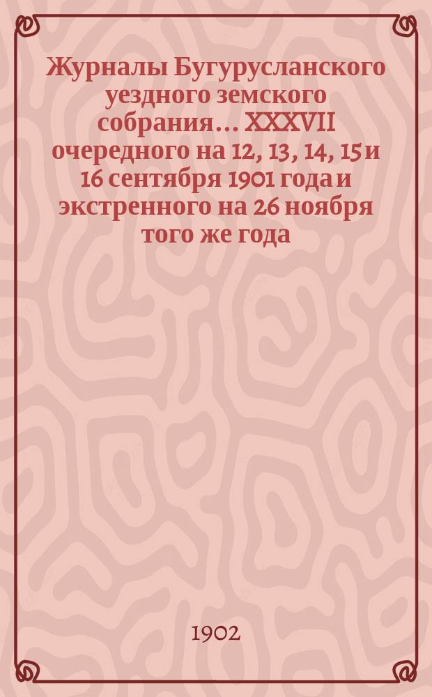 Журналы Бугурусланского уездного земского собрания... ... XXXVII очередного на 12, 13, 14, 15 и 16 сентября 1901 года и экстренного на 26 ноября того же года : ... XXXVII очередного на 12, 13, 14, 15 и 16 сентября 1901 года и экстренного на 26 ноября того же года, с докладами уездной земской управы и другими приложениями