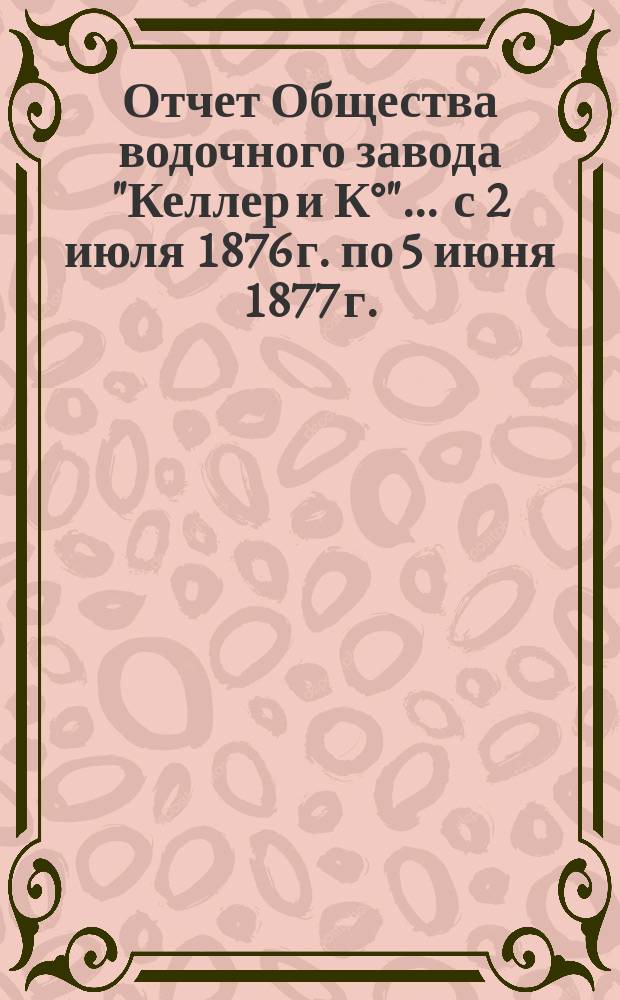 Отчет Общества водочного завода "Келлер и К°"... ... с 2 июля 1876 г. по 5 июня 1877 г.