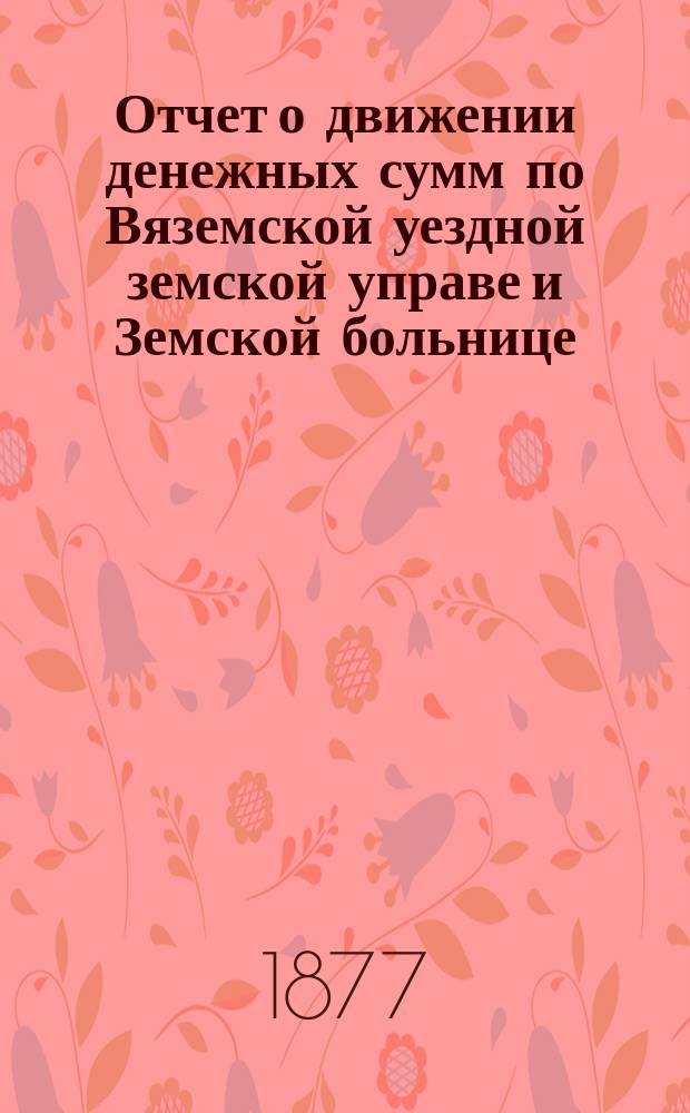 Отчет о движении денежных сумм по Вяземской уездной земской управе и Земской больнице... ... с 1 августа 1876 года по 1 августа 1877 года