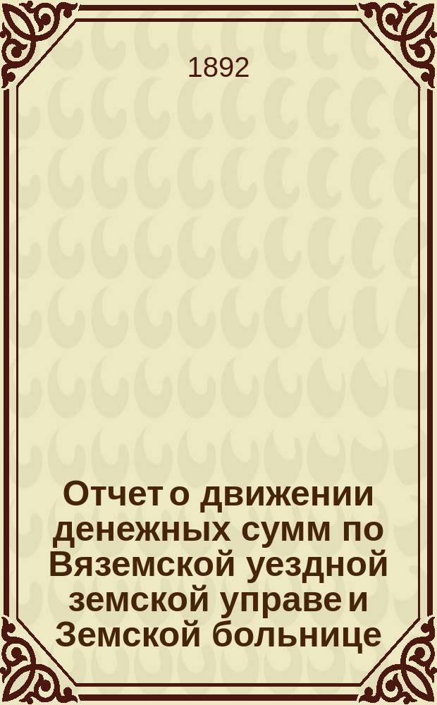 Отчет о движении денежных сумм по Вяземской уездной земской управе и Земской больнице... ... за 1891 год