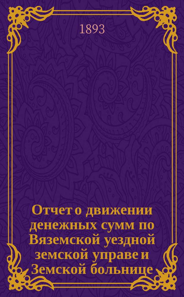 Отчет о движении денежных сумм по Вяземской уездной земской управе и Земской больнице... ... за 1893 год