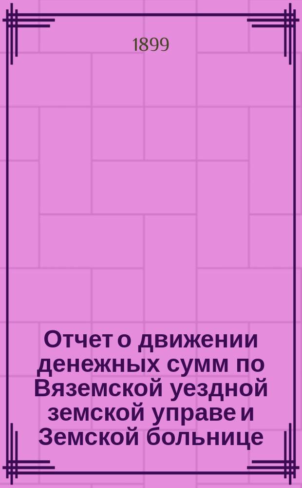 Отчет о движении денежных сумм по Вяземской уездной земской управе и Земской больнице... ... за 1898 год