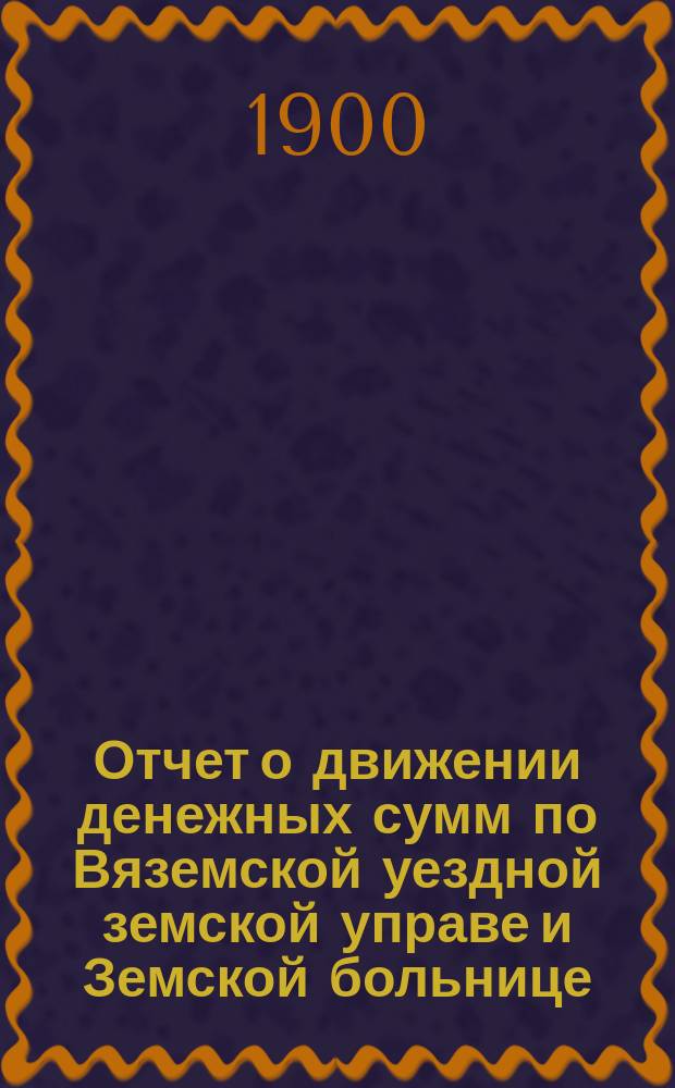 Отчет о движении денежных сумм по Вяземской уездной земской управе и Земской больнице... ... за 1899 год