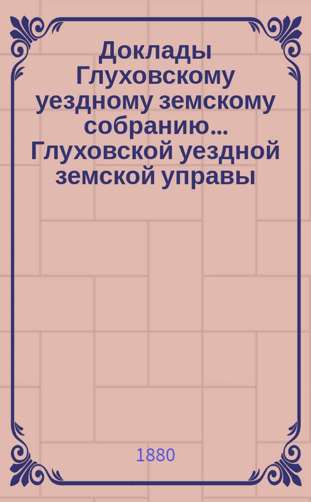 Доклады Глуховскому уездному земскому собранию... Глуховской уездной земской управы. ... [1880 г.]