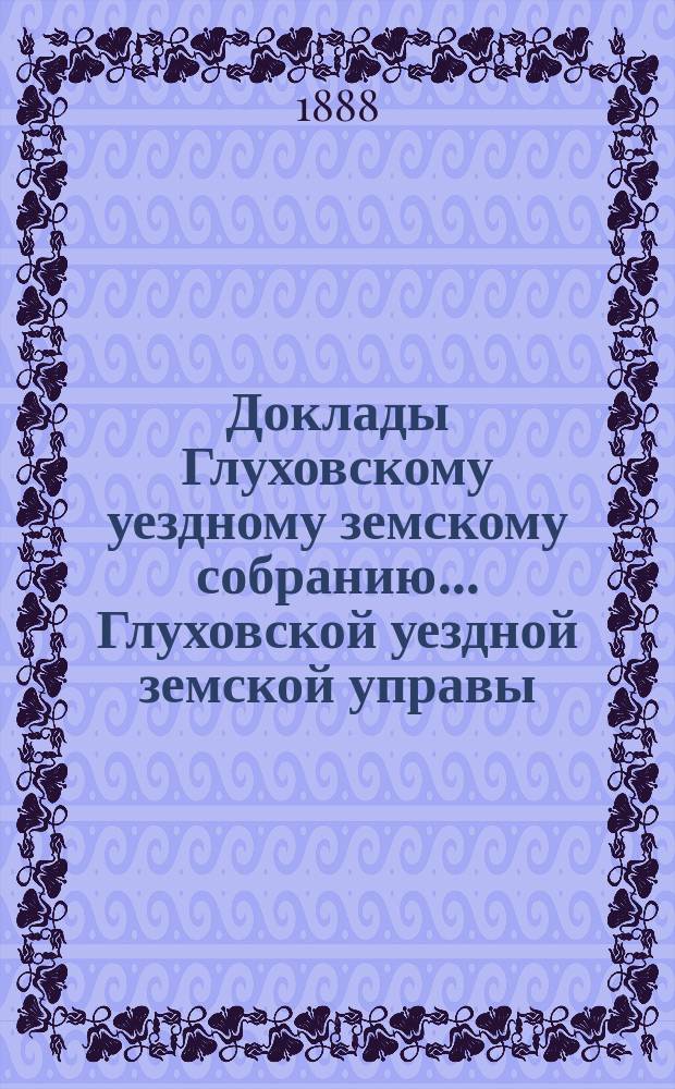 Доклады Глуховскому уездному земскому собранию... Глуховской уездной земской управы. ... XXIV-й очередной сессии [1888 г.]