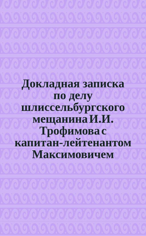 Докладная записка по делу шлиссельбургского мещанина И.И. Трофимова с капитан-лейтенантом Максимовичем : Доклад 1877 г