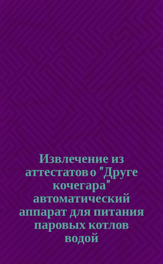 Извлечение из аттестатов о "Друге кочегара" автоматический аппарат для питания паровых котлов водой : 10-ти летняя привилегия в России, патент Ягна для европ. государств и для Сев. Америки