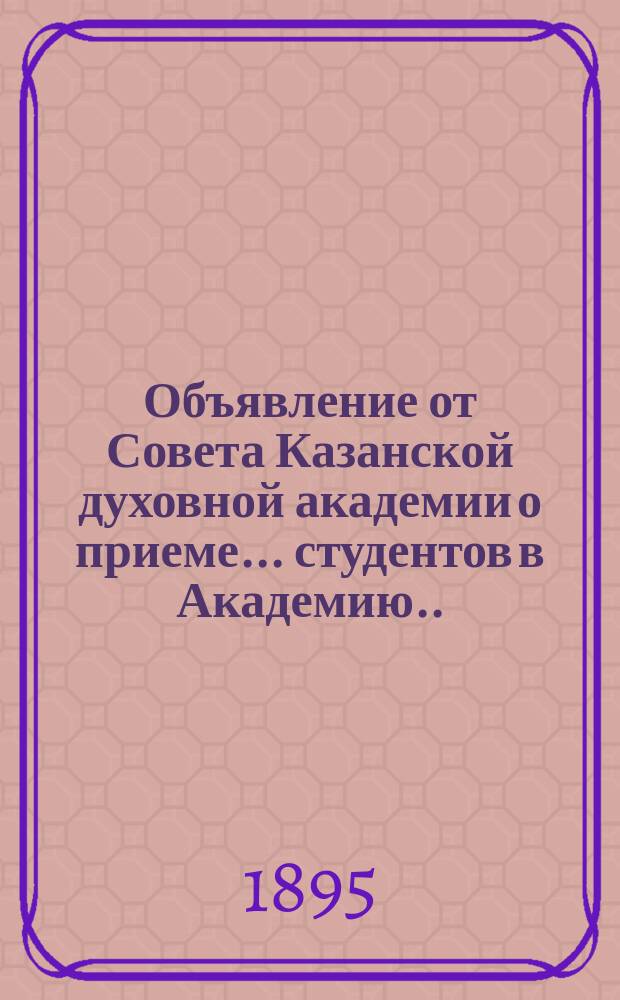 Объявление от Совета Казанской духовной академии о приеме... студентов в Академию. ... в начале будущего 1895-96 учебного года...