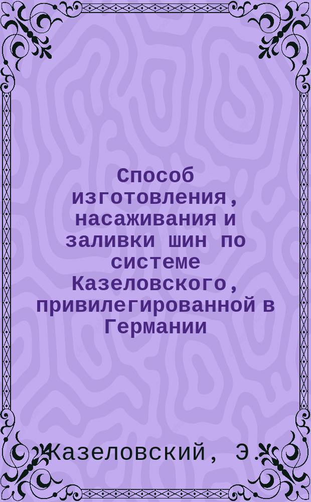 Способ изготовления, насаживания и заливки шин по системе Казеловского, привилегированной в Германии, Великобритании, Австро-Венгрии, Франции, Бельгии, Италии, Соединенных Штатах Америки, Швеции и Норвегии, в России привилегия испрашивается с 4-го марта 1877 года