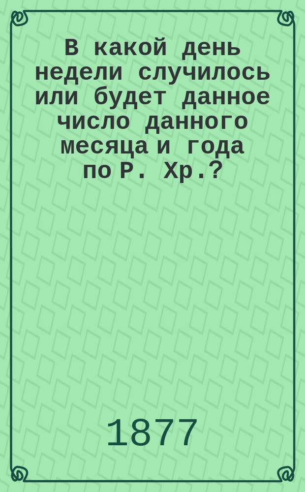 В какой день недели случилось или будет данное число данного месяца и года по Р. Хр.?