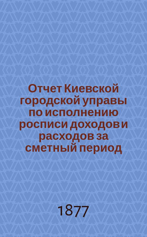Отчет Киевской городской управы по исполнению росписи доходов и расходов за сметный период... ... 1876 год