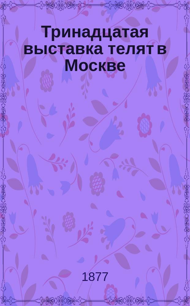 Тринадцатая выставка телят в Москве : Открывается Комитетом скотоводства... Моск. о-ва сельск. хоз.... 1-го, 2-го и 3-го мая 1877 г