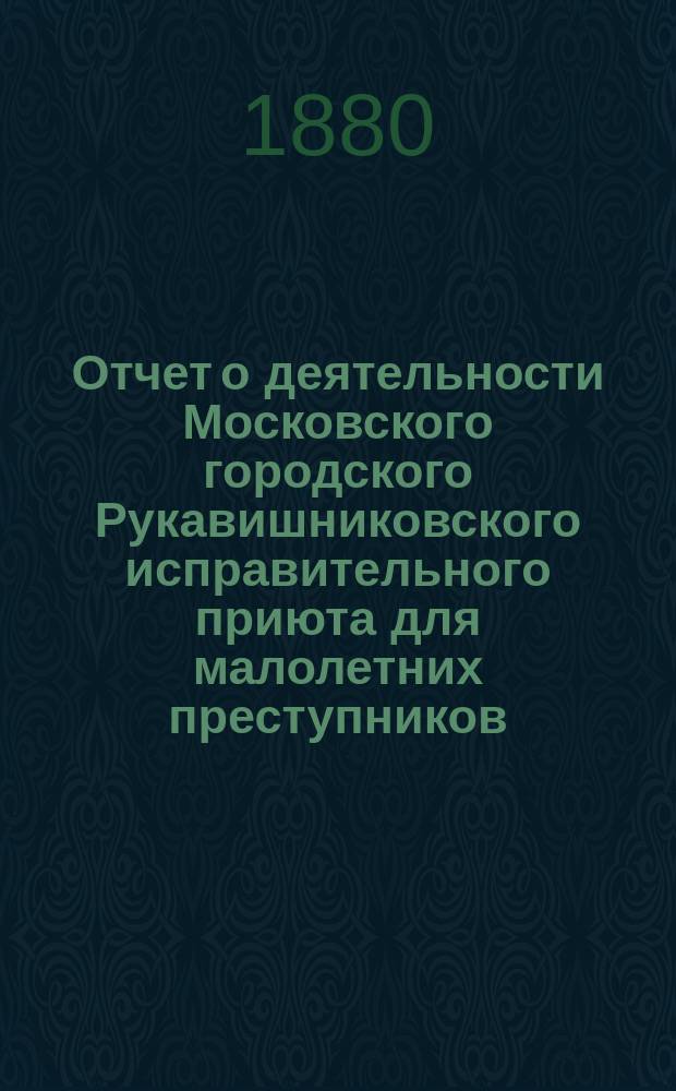 Отчет о деятельности Московского городского Рукавишниковского исправительного приюта для малолетних преступников... за 1880 год