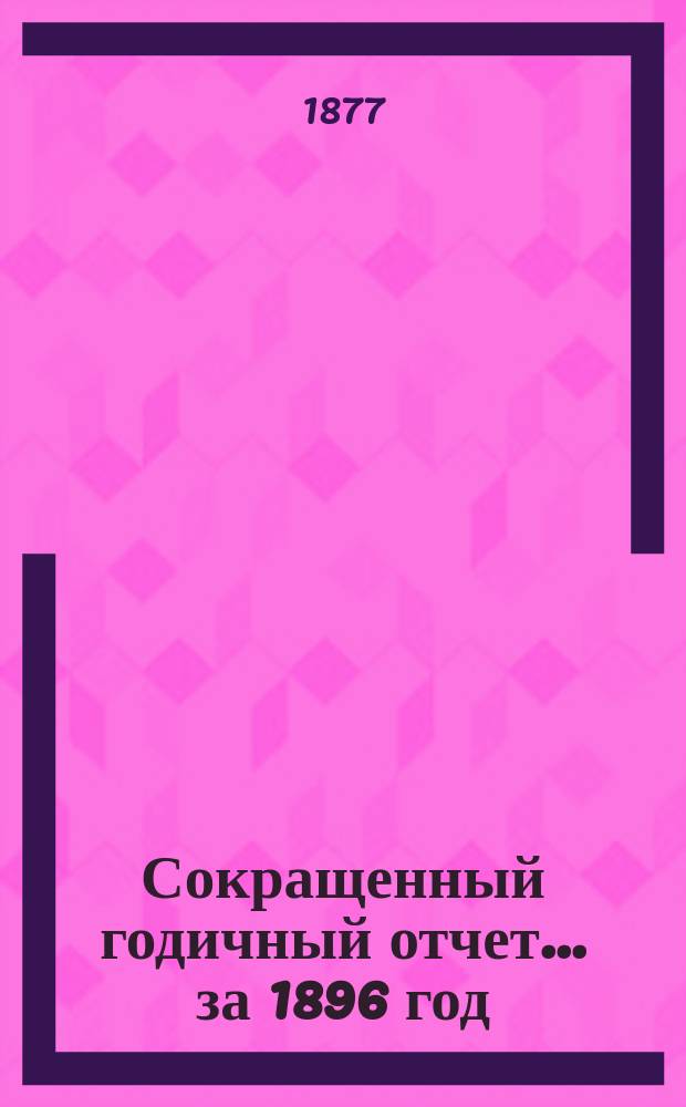 [Сокращенный годичный] отчет... ... за 1896 год : ... за 1896 год. 1876 по 1897
