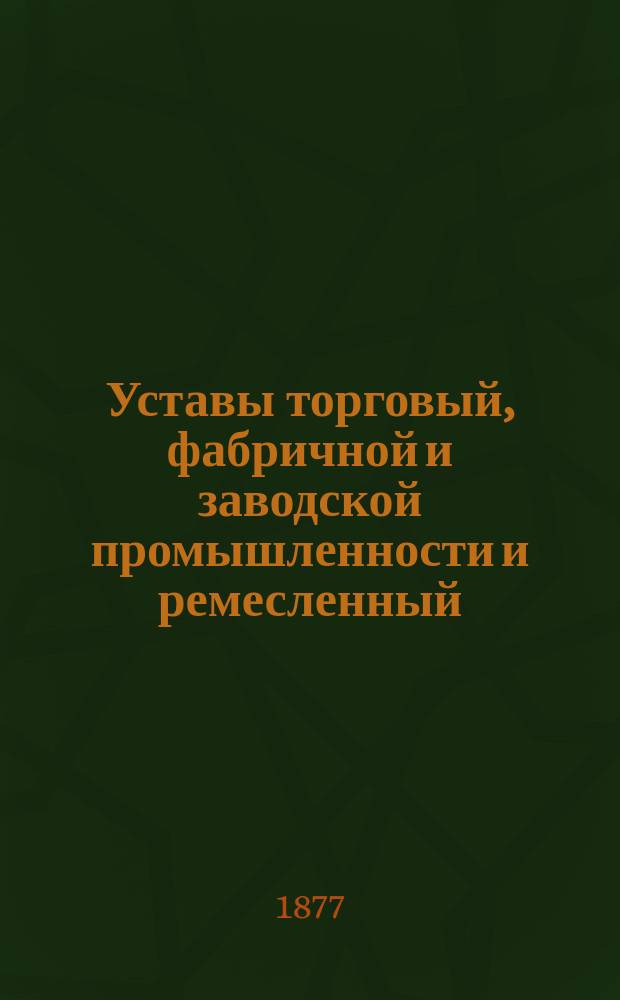 Уставы торговый, фабричной и заводской промышленности и ремесленный : (Свод законов, том. XI, часть 2) : Дополнены и изменены по продолжениям 1863, 1864, 1868, 1869, 1871 и 1872 гг. и позднейшим узаконениям; с разъяснениями по решениям Правительствующего сената и С.-Петербургского коммерческого суда : С прил. Положения о пошлинах за право торговли и других промыслов