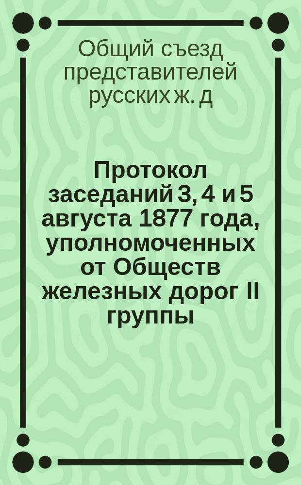 Протокол заседаний 3, 4 и 5 августа 1877 года, уполномоченных от Обществ железных дорог II группы, для выяснения вопроса о более правильном устройстве и содержании вагонных весов на дорогах II группы