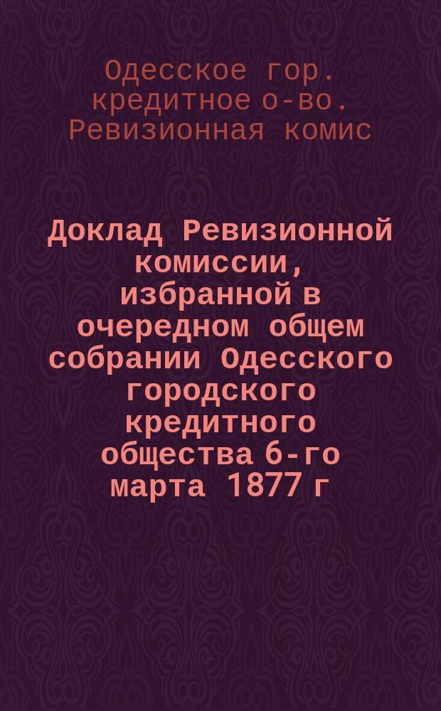 Доклад Ревизионной комиссии, избранной в очередном общем собрании Одесского городского кредитного общества 6-го марта 1877 г. для обревизования отчета Правления о всех действиях и оборотах Общества за 1876 г.