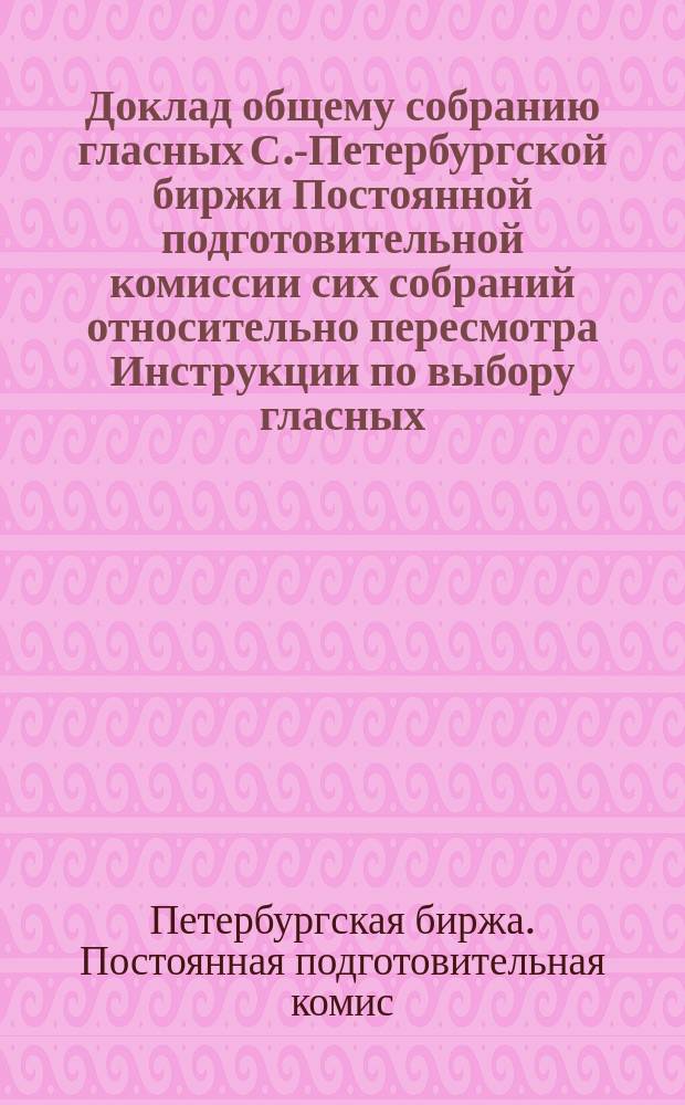 Доклад общему собранию гласных С.-Петербургской биржи Постоянной подготовительной комиссии сих собраний относительно пересмотра Инструкции по выбору гласных