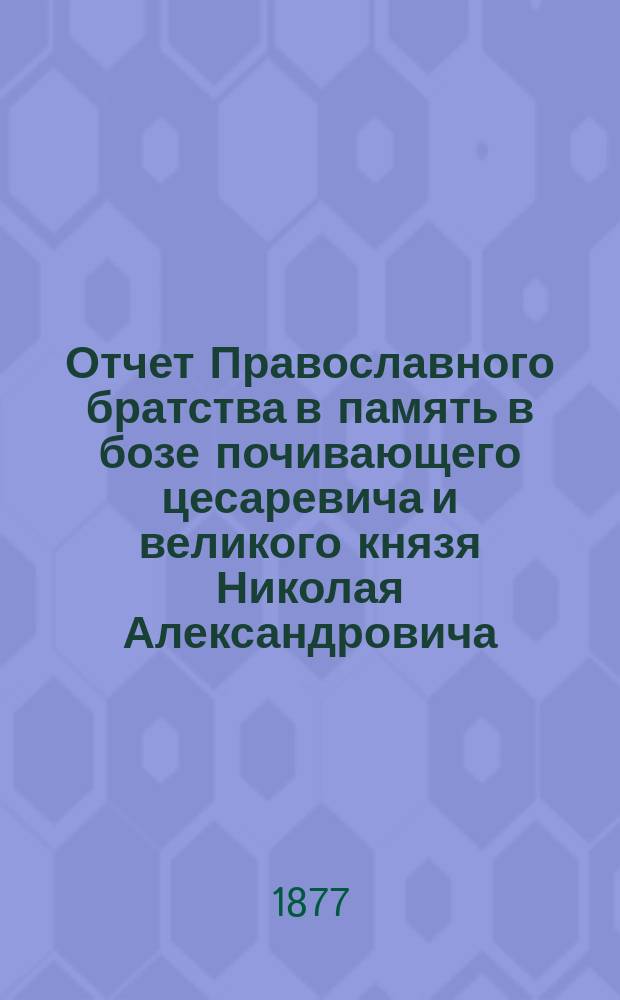 Отчет Православного братства в память в бозе почивающего цесаревича и великого князя Николая Александровича... ... за 1876/77 г.