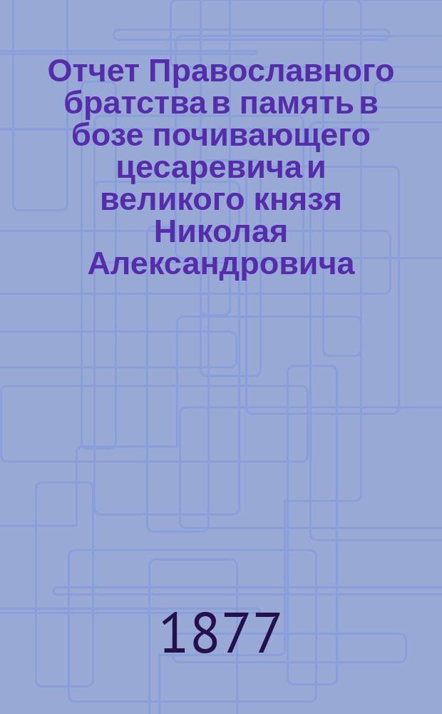 Отчет Православного братства в память в бозе почивающего цесаревича и великого князя Николая Александровича... ... за 1893 г. (XVIII)