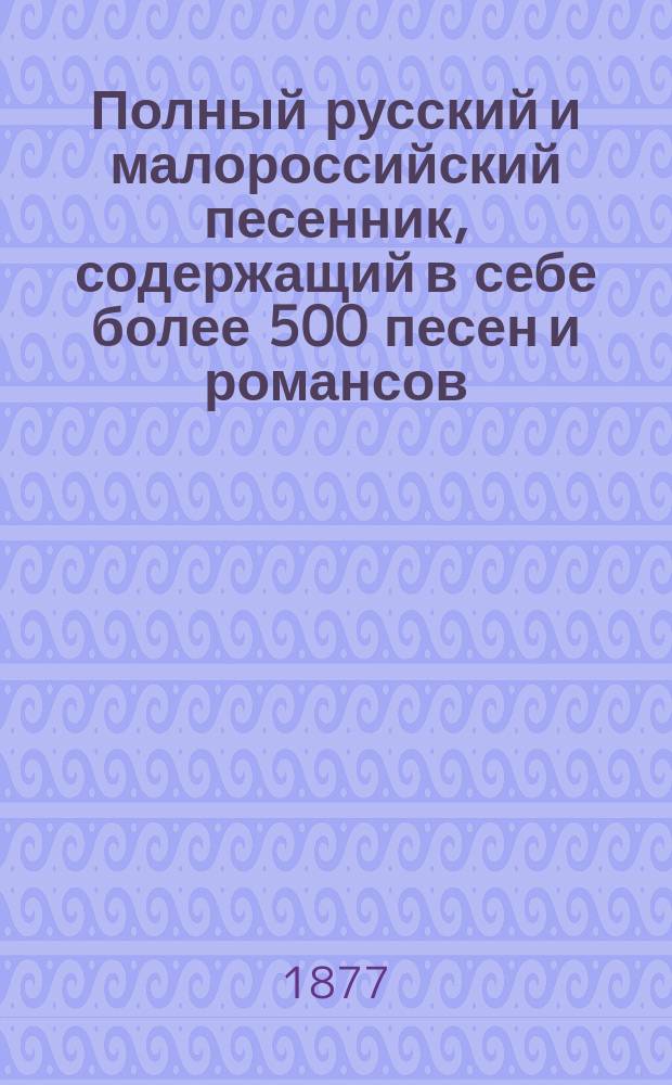 Полный русский и малороссийский песенник, содержащий в себе более 500 песен и романсов