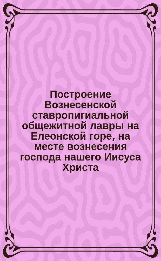 Построение Вознесенской ставропигиальной общежитной лавры на Елеонской горе, на месте вознесения господа нашего Иисуса Христа, на началах общежития, по чину и уставу Святой Афонской горы...