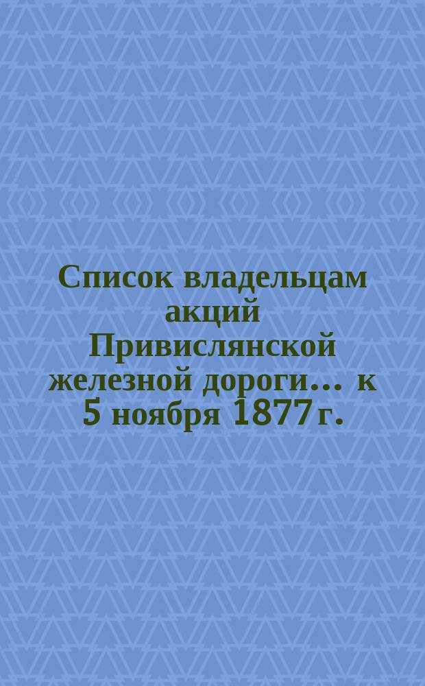 Список владельцам акций Привислянской железной дороги... ... к 5 ноября 1877 г. : Имеющим право участвовать в очередном и чрезвычайном общих собраниях 12 ноября 1877 года