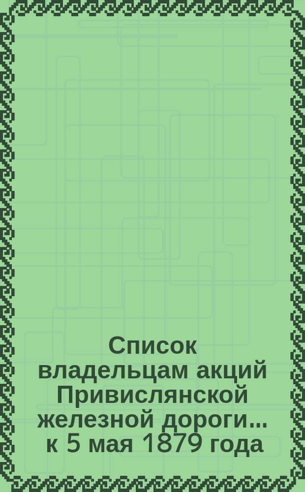 Список владельцам акций Привислянской железной дороги... ... к 5 мая 1879 года : Имеющим право участвовать в очередном и чрезвычайном общих собраниях 16 мая 1879 г.