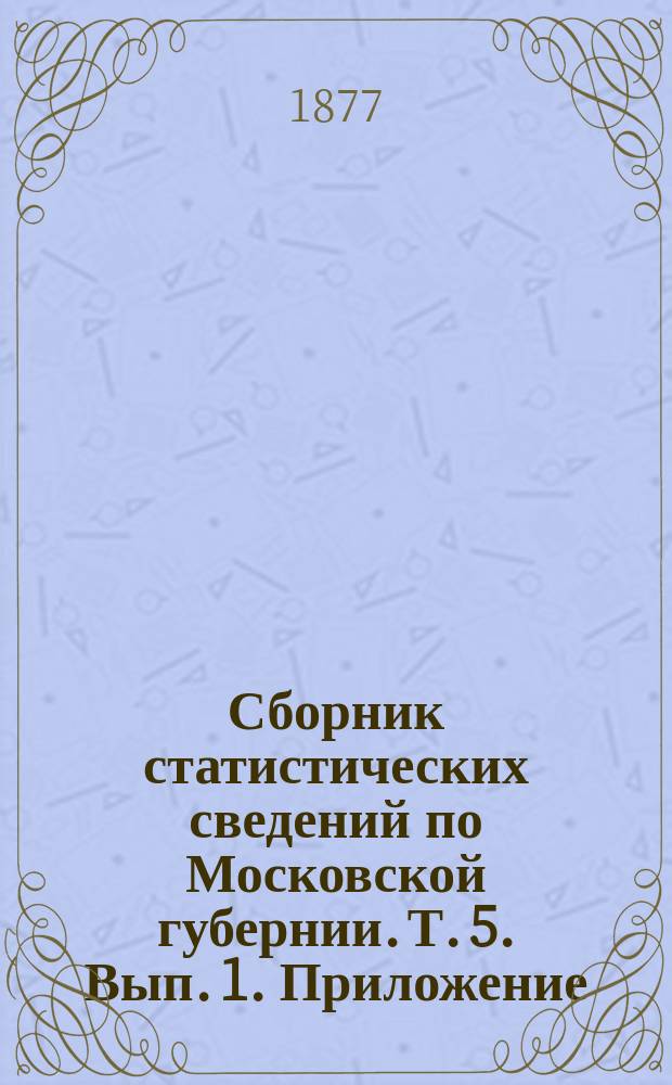 Сборник статистических сведений по Московской губернии. Т. 5. Вып. 1. Приложение : Сведения об амбулаторных больных земских лечебных заведений за 1878-82 годы