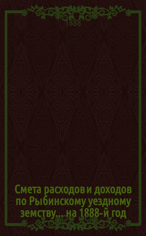 [Смета расходов и доходов по Рыбинскому уездному земству]... ... на 1888-й год