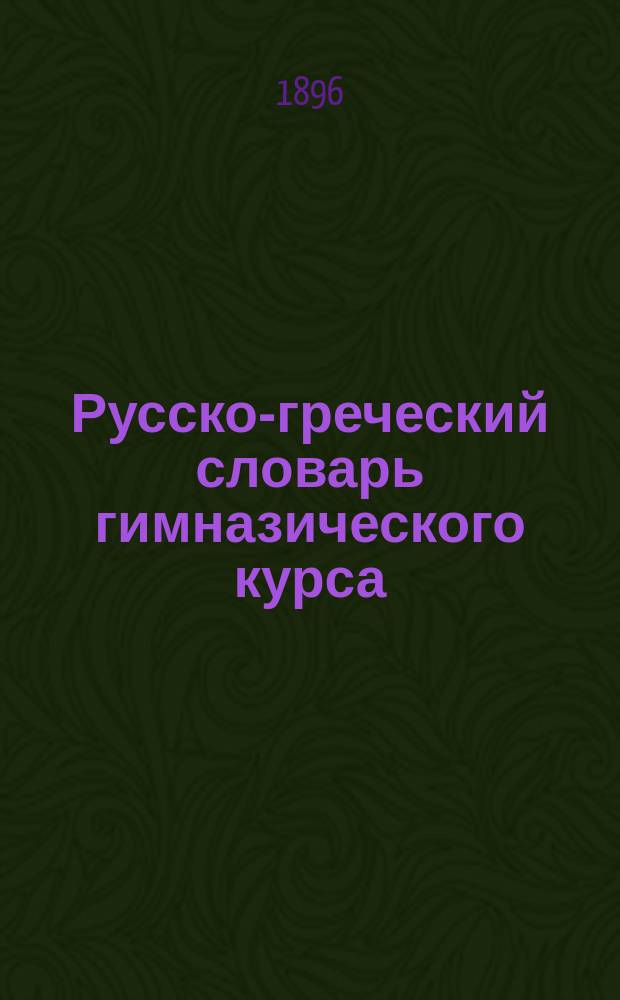 Русско-греческий словарь гимназического курса : С приб. правил для перевода видов рус. глагола на греч. яз. и краткого лат.-греч. словаря