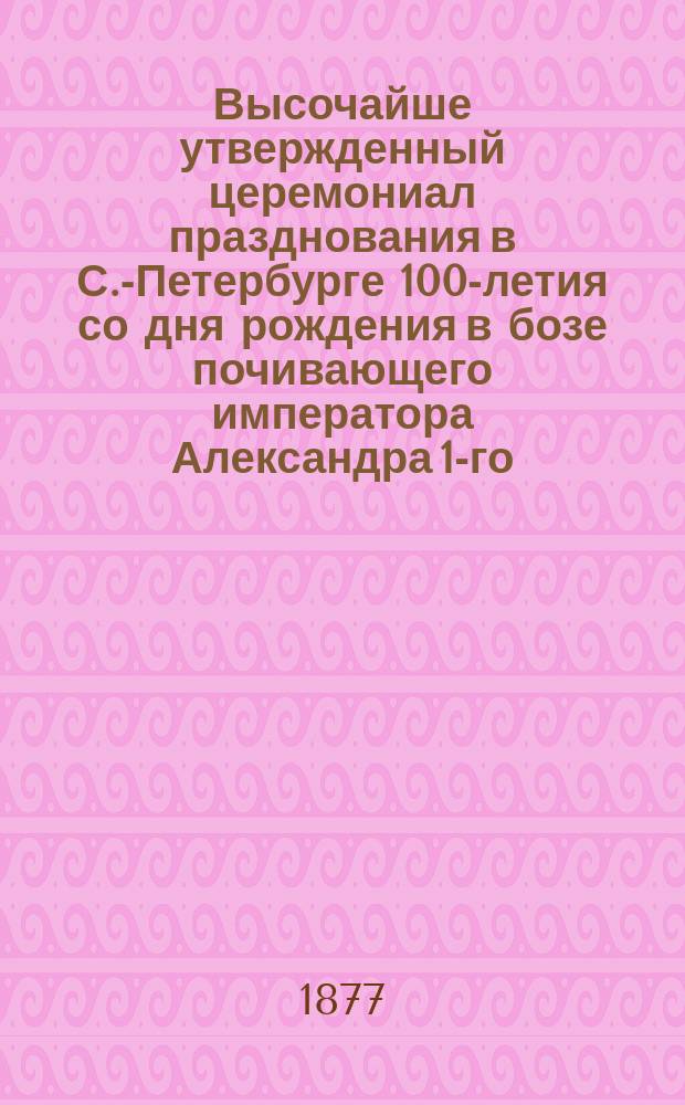 Высочайше утвержденный церемониал празднования в С.-Петербурге 100-летия со дня рождения в бозе почивающего императора Александра 1-го
