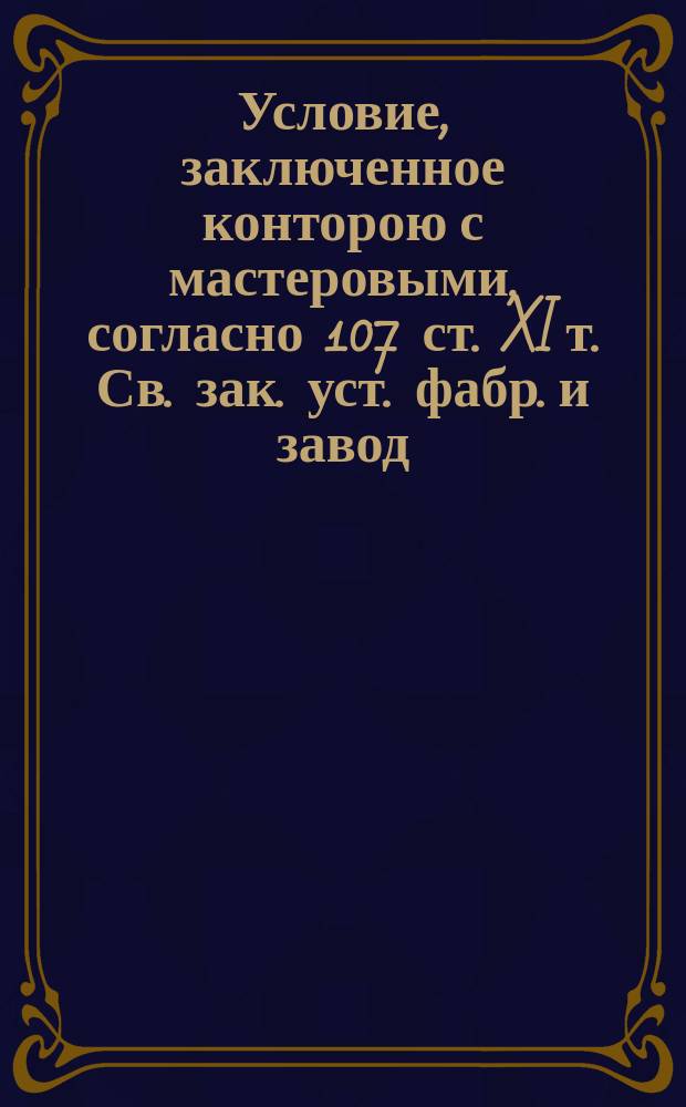 Условие, заключенное конторою с мастеровыми, согласно 107 ст. XI т. Св. зак. уст. фабр. и завод. промышл. (изд. 1857 г.)