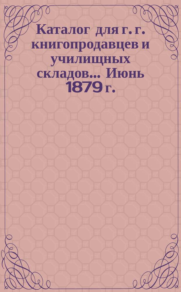 Каталог для г. г. книгопродавцев и училищных складов... ... Июнь 1879 г.