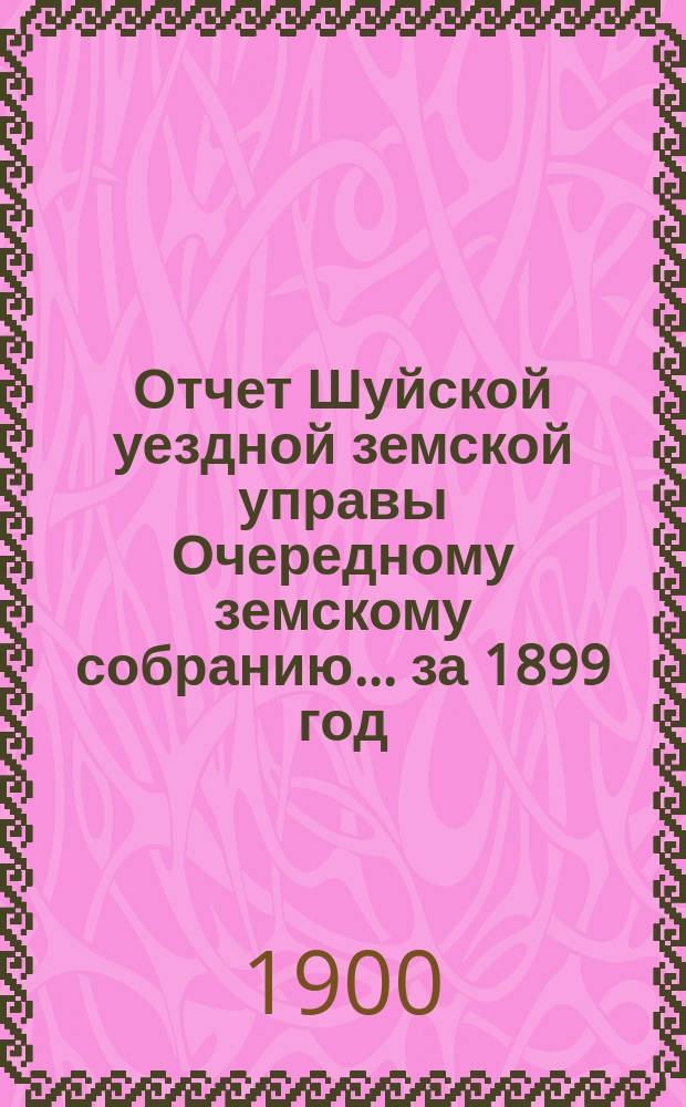 Отчет Шуйской уездной земской управы Очередному земскому собранию... ... за 1899 год