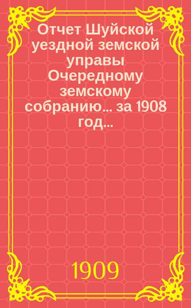 Отчет Шуйской уездной земской управы Очередному земскому собранию... ... за 1908 год...
