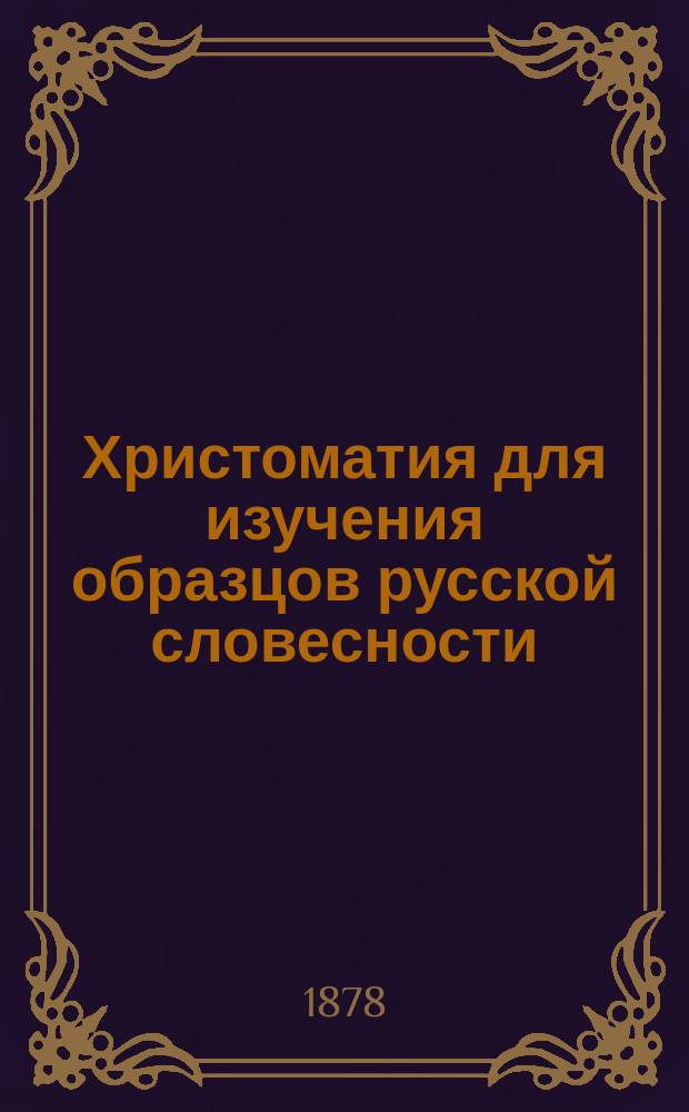 Христоматия для изучения образцов русской словесности : С примеч., руководящими вопросами и биогр. очерками : Сост. применительно к учеб. плану гимназий М-ва нар. прос., воен. гимназий и вообще сред. учеб. заведений