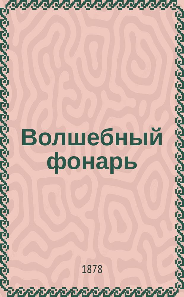 Волшебный фонарь : Ежемес. журн. по всем отраслям общеполезных знаний, предназначаемый также и для публичных чтений в обществ. аудиториях, учеб. заведениях и частных домах с приспособлением туманных картин, нагляд. опытов и демонстраций для всех возрастов и сословий. Г. 1-