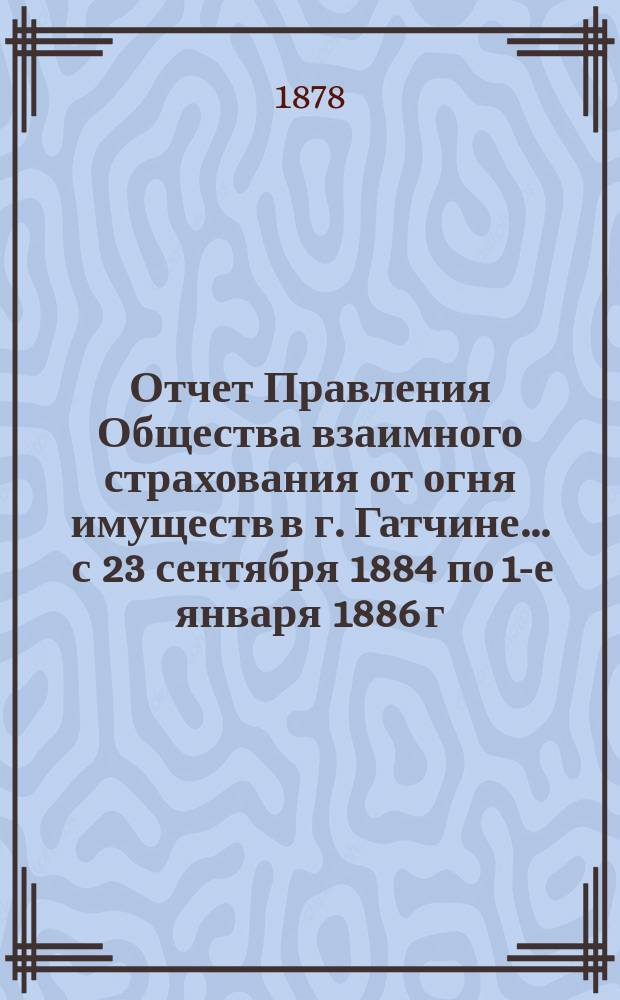 Отчет Правления Общества взаимного страхования от огня имуществ в г. Гатчине... ... с 23 сентября 1884 по 1-е января 1886 г.