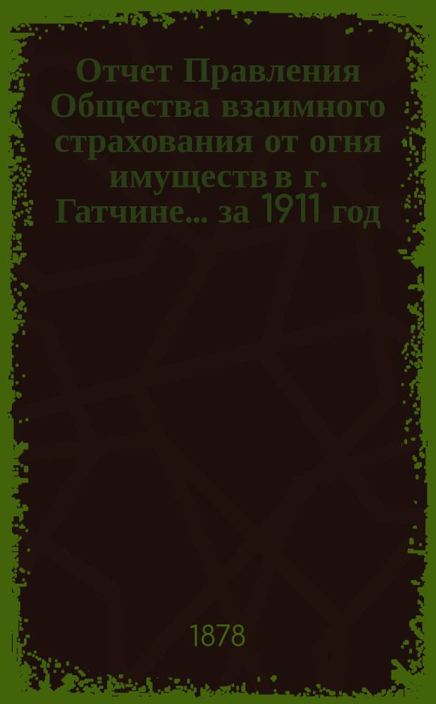 Отчет Правления Общества взаимного страхования от огня имуществ в г. Гатчине... ... за 1911 год