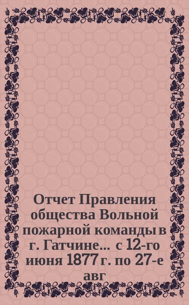 Отчет Правления общества Вольной пожарной команды в г. Гатчине... ... с 12-го июня 1877 г. по 27-е авг. 1878 г.