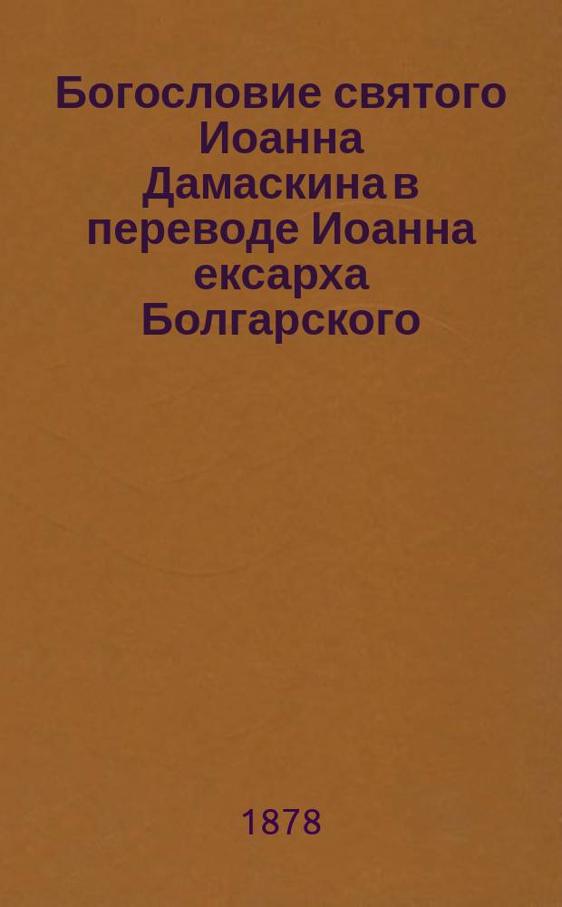 [Богословие святого Иоанна Дамаскина в переводе Иоанна ексарха Болгарского : По харатейному списку Моск. синод. б-ки буква в букву и слово в слово