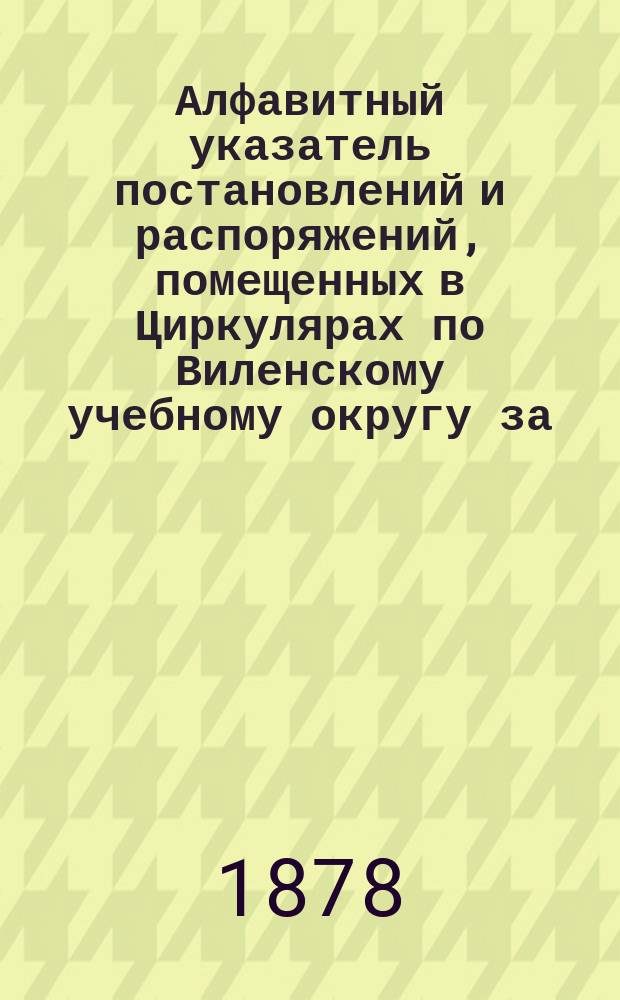 Алфавитный указатель постановлений и распоряжений, помещенных в Циркулярах по Виленскому учебному округу за...