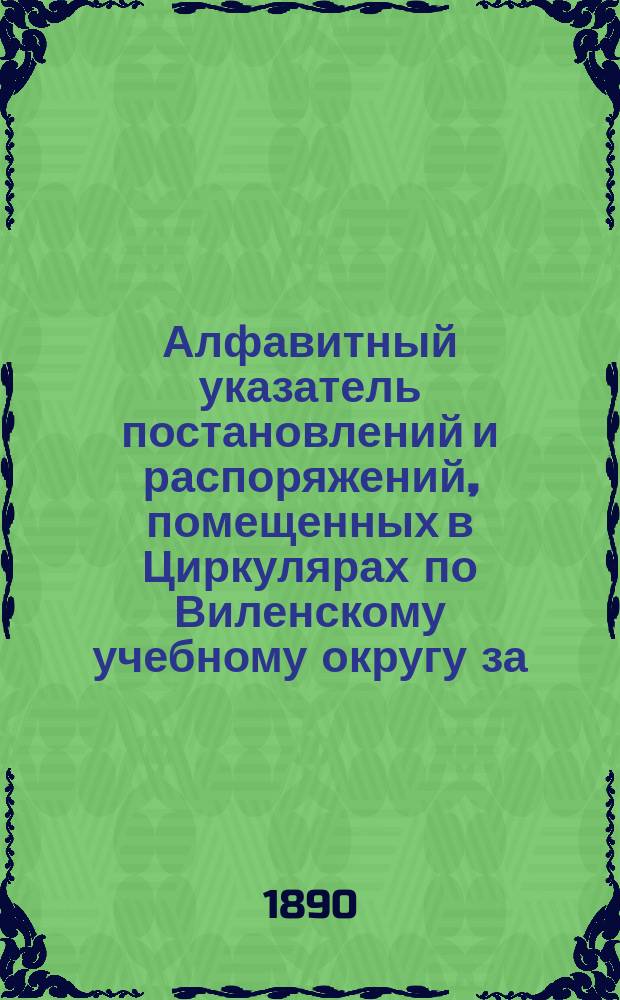 Алфавитный указатель постановлений и распоряжений, помещенных в Циркулярах по Виленскому учебному округу за... .. за 1887-1889 годы