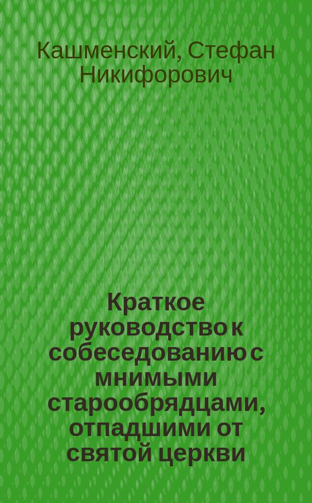 Краткое руководство к собеседованию с мнимыми старообрядцами, отпадшими от святой церкви, составленное главным миссионером Вятской епархии, кафедральным протоиереем Стефаном Кашменским : С изображением именословно благословляющего спасителя, заимствованным из книги Триодион напеч. за 25 лет до патриаршества Никона