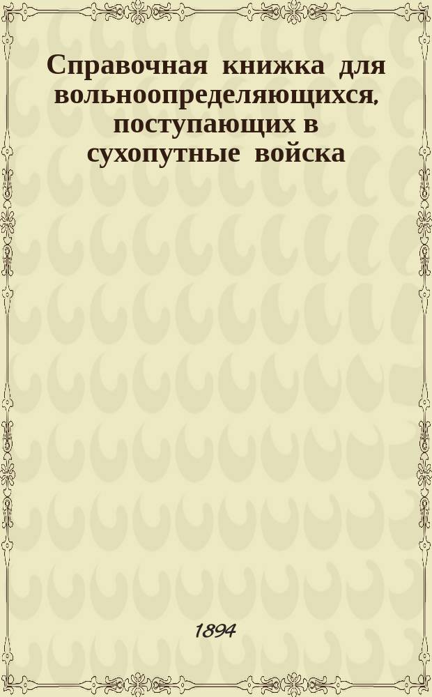 Справочная книжка для вольноопределяющихся, поступающих в сухопутные войска : С прил. списка учеб. заведениям с разделением их на разряды по отношению к отбыванию воинск. повинности, программ для испытания лиц, поступающих на службу на правах вольноопределяющихся 3-го разряда, положение об охотниках, а также форм документов, требуемых при определении на службу