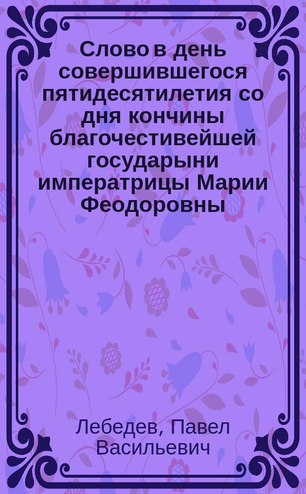 Слово в день совершившегося пятидесятилетия со дня кончины благочестивейшей государыни императрицы Марии Феодоровны : Сказано во время торжественного богослужения в Петропавловском соборе 24-го окт. законоучителем Николаевского сиротск. ин-та и Мариинск. женск. гимназии прот. П.В. Лебедевым