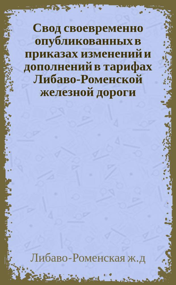 Свод своевременно опубликованных в приказах изменений и дополнений в тарифах Либаво-Роменской железной дороги...