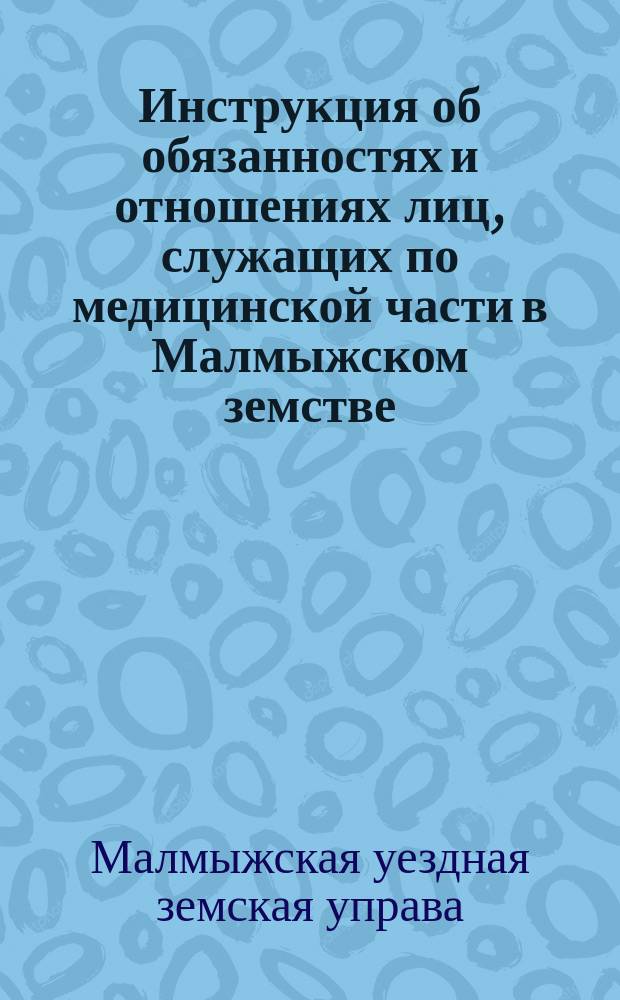 Инструкция об обязанностях и отношениях лиц, служащих по медицинской части в Малмыжском земстве, к Уездной земской управе, [составленная по распоряжению Уездного земского собрания X очередной сессии и согласно постановлений Съезда врачей Малмыжского земства 10-12 декабря 1877 года]