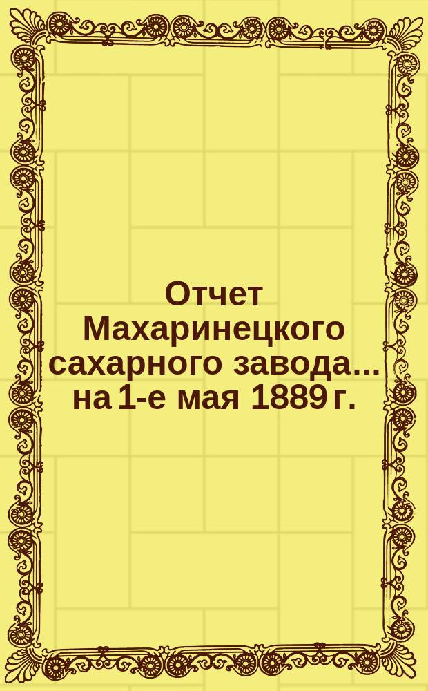 Отчет Махаринецкого сахарного завода... ... на 1-е мая 1889 г.